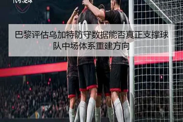 巴黎评估乌加特防守数据能否真正支撑球队中场体系重建方向