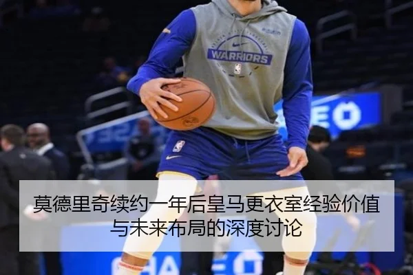 莫德里奇续约一年后皇马更衣室经验价值与未来布局的深度讨论