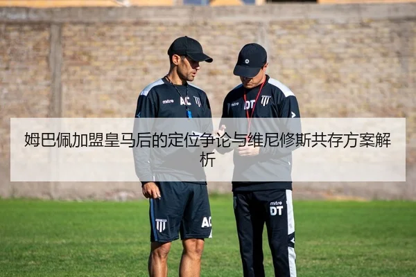 姆巴佩加盟皇马后的定位争论与维尼修斯共存方案解析